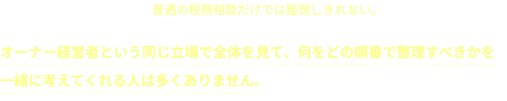 オーナー経営者のお金の悩みは、普通の税務相談だけでは整理しきれない。大手の税理士事務所の机上の空論ではなく、オーナー経営者という同じ立場で全体を見て、何をどの順番で整理すべきかを一緒に考えてくれる人は多くありません。
